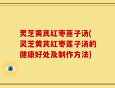 灵芝黄芪红枣莲子汤(灵芝黄芪红枣莲子汤的健康好处及制作方法)