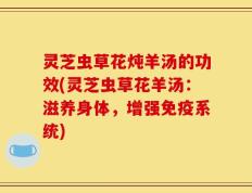 灵芝虫草花炖羊汤的功效(灵芝虫草花羊汤：滋养身体，增强免疫系统)