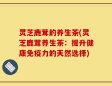 灵芝鹿茸的养生茶(灵芝鹿茸养生茶：提升健康免疫力的天然选择)