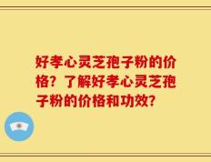 好孝心灵芝孢子粉的价格？了解好孝心灵芝孢子粉的价格和功效？