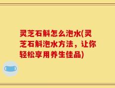 灵芝石斛怎么泡水(灵芝石斛泡水方法，让你轻松享用养生佳品)