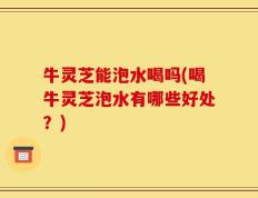牛灵芝能泡水喝吗(喝牛灵芝泡水有哪些好处？)