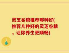 灵芝谷粮推荐哪种好(推荐几种好的灵芝谷粮，让你养生更顺畅)