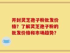 开封灵芝孢子粉批发价格？了解灵芝孢子粉的批发价格和市场趋势？