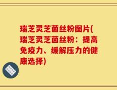 瑞芝灵芝菌丝粉图片(瑞芝灵芝菌丝粉：提高免疫力、缓解压力的健康选择)