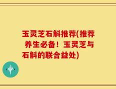 玉灵芝石斛推荐(推荐 养生必备！玉灵芝与石斛的联合益处)