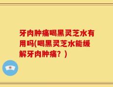 牙肉肿痛喝黑灵芝水有用吗(喝黑灵芝水能缓解牙肉肿痛？)