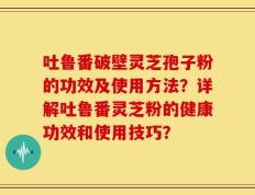 吐鲁番破壁灵芝孢子粉的功效及使用方法？详解吐鲁番灵芝粉的健康功效和使用技巧？