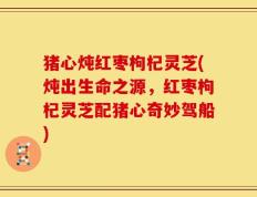 猪心炖红枣枸杞灵芝(炖出生命之源，红枣枸杞灵芝配猪心奇妙驾船)