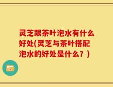 灵芝跟茶叶泡水有什么好处(灵芝与茶叶搭配泡水的好处是什么？)