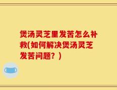 煲汤灵芝里发苦怎么补救(如何解决煲汤灵芝发苦问题？)