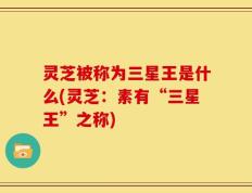灵芝被称为三星王是什么(灵芝：素有“三星王”之称)