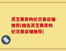 灵芝黄芪枸杞沉香店铺推荐(精选灵芝黄芪枸杞沉香店铺推荐)