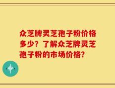 众芝牌灵芝孢子粉价格多少？了解众芝牌灵芝孢子粉的市场价格？