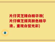 片仔灵芝臻白精华液(片仔癀芝提亮肤色精华液，重现白皙光彩)