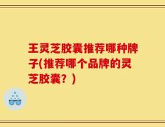 王灵芝胶囊推荐哪种牌子(推荐哪个品牌的灵芝胶囊？)