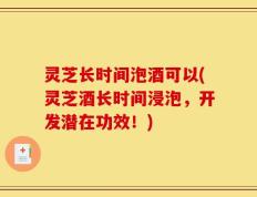 灵芝长时间泡酒可以(灵芝酒长时间浸泡，开发潜在功效！)