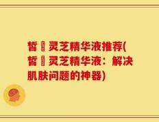 皙玥灵芝精华液推荐(皙玥灵芝精华液：解决肌肤问题的神器)