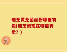 瑞芝灵芝菌丝粉哪里有卖(瑞芝灵现在哪里有卖？)