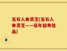 玉石人参灵芝(玉石人参灵芝——延年益寿佳品)