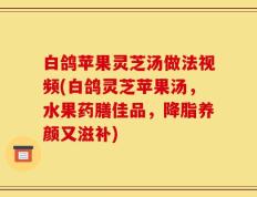 白鸽苹果灵芝汤做法视频(白鸽灵芝苹果汤，水果药膳佳品，降脂养颜又滋补)