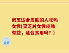 灵芝适合皮肤的人吃吗女性(灵芝对女性皮肤有益，适合食用吗？)