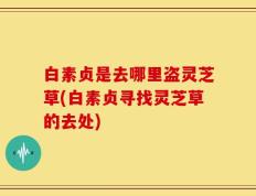 白素贞是去哪里盗灵芝草(白素贞寻找灵芝草的去处)