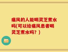 痛风的人能喝灵芝煮水吗(可以给痛风患者喝灵芝煮水吗？)