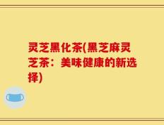 灵芝黑化茶(黑芝麻灵芝茶：美味健康的新选择)