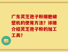 广东灵芝孢子粉细胞破壁机的使用方法？详细介绍灵芝孢子粉的加工工具？