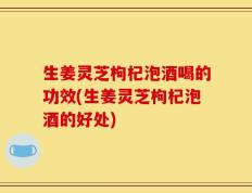 生姜灵芝枸杞泡酒喝的功效(生姜灵芝枸杞泡酒的好处)