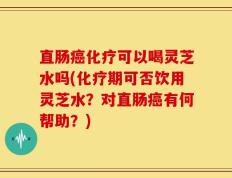 直肠癌化疗可以喝灵芝水吗(化疗期可否饮用灵芝水？对直肠癌有何帮助？)