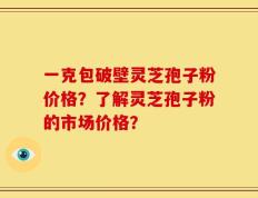 一克包破壁灵芝孢子粉价格？了解灵芝孢子粉的市场价格？