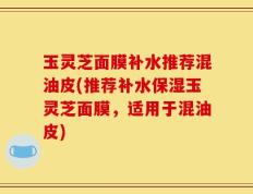 玉灵芝面膜补水推荐混油皮(推荐补水保湿玉灵芝面膜，适用于混油皮)