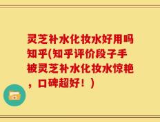 灵芝补水化妆水好用吗知乎(知乎评价段子手被灵芝补水化妆水惊艳，口碑超好！)