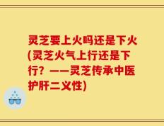 灵芝要上火吗还是下火(灵芝火气上行还是下行？——灵芝传承中医护肝二义性)