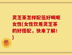 灵芝茶怎样配伍好喝呢女性(女性饮用灵芝茶的好搭配，快来了解！)