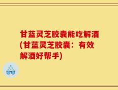甘蓝灵芝胶囊能吃解酒(甘蓝灵芝胶囊：有效解酒好帮手)