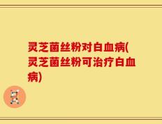 灵芝菌丝粉对白血病(灵芝菌丝粉可治疗白血病)