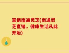 直销南通灵芝(南通灵芝直销，健康生活从此开始)