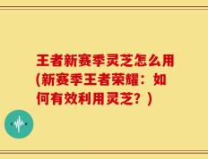 王者新赛季灵芝怎么用(新赛季王者荣耀：如何有效利用灵芝？)
