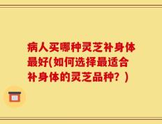 病人买哪种灵芝补身体最好(如何选择最适合补身体的灵芝品种？)