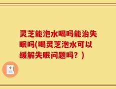 灵芝能泡水喝吗能治失眠吗(喝灵芝泡水可以缓解失眠问题吗？)