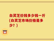 白灵芝价钱多少钱一斤(白灵芝市场价格是多少？)