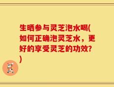 生晒参与灵芝泡水喝(如何正确泡灵芝水，更好的享受灵芝的功效？)