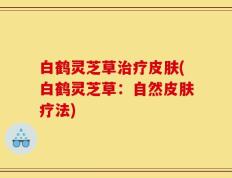 白鹤灵芝草治疗皮肤(白鹤灵芝草：自然皮肤疗法)