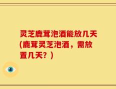 灵芝鹿茸泡酒能放几天(鹿茸灵芝泡酒，需放置几天？)