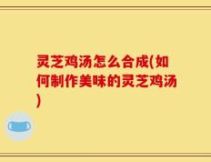 灵芝鸡汤怎么合成(如何制作美味的灵芝鸡汤)