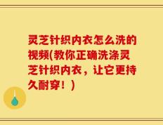 灵芝针织内衣怎么洗的视频(教你正确洗涤灵芝针织内衣，让它更持久耐穿！)