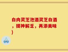 白肉灵芝泡酒灵芝白酒，提神解乏，再添美味)